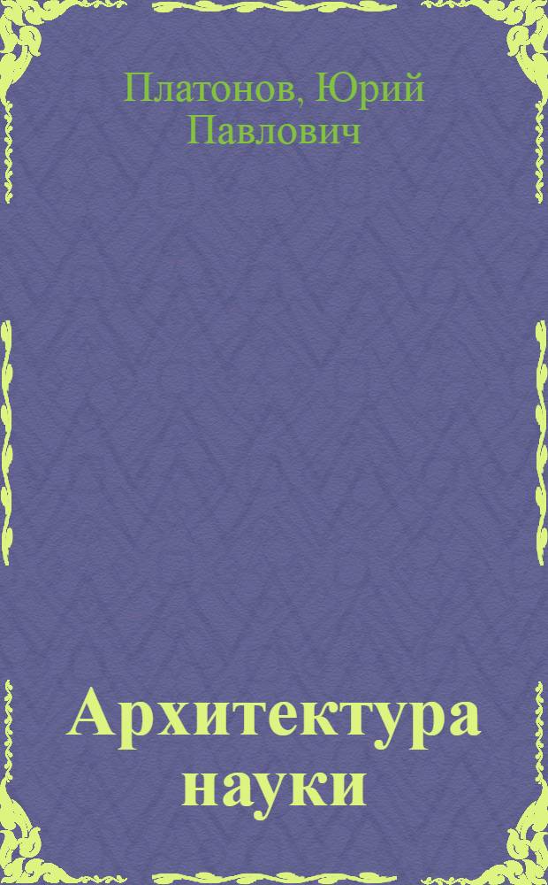 Архитектура науки : Докл. архит. Ю.П. Платонова на Первом совещ. по проблемам проектирования науч.-исслед. комплексов