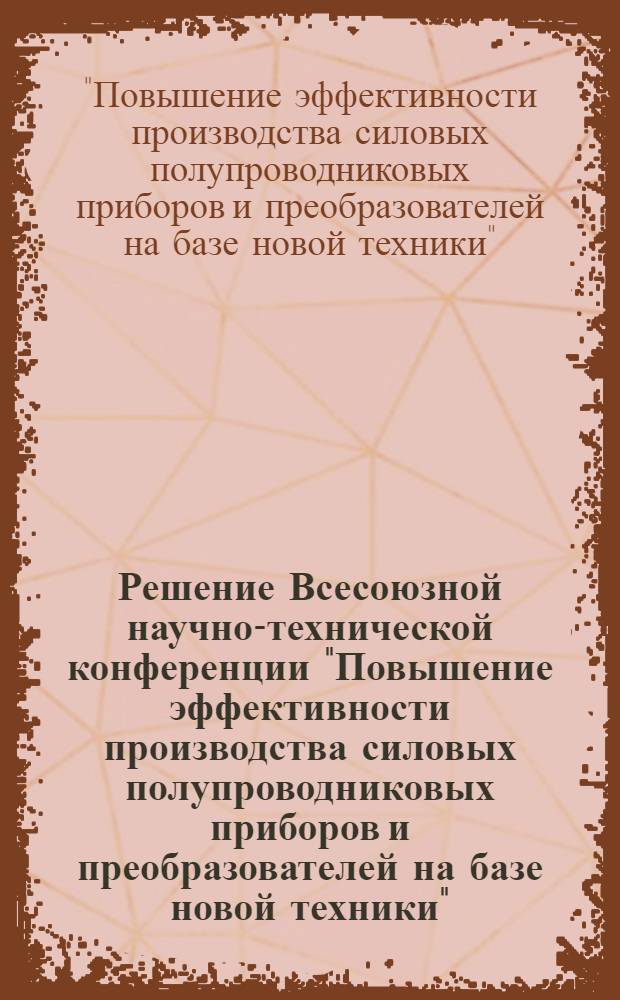 Решение Всесоюзной научно-технической конференции "Повышение эффективности производства силовых полупроводниковых приборов и преобразователей на базе новой техники". Москва, 11-13 октября 1971 года