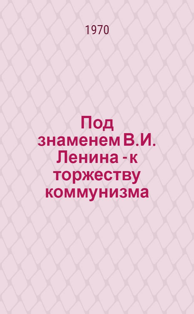 Под знаменем В.И. Ленина - к торжеству коммунизма : (Материал к докладу о 100-летии со дня рождения В.И. Ленина)