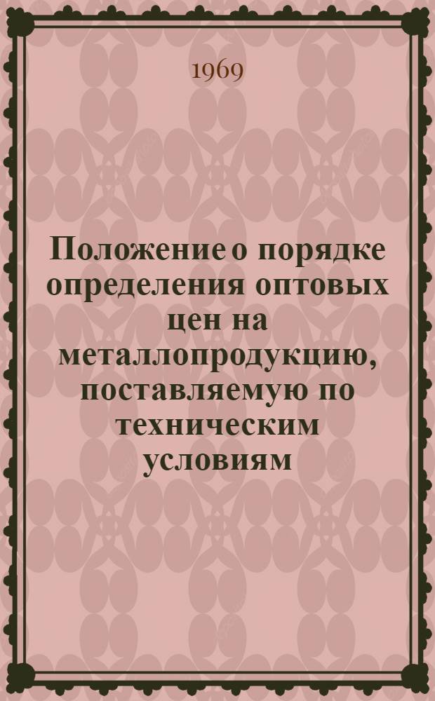 Положение о порядке определения оптовых цен на металлопродукцию, поставляемую по техническим условиям, не включенным в прейскуранты № 01-02 и № 01-03 и дополнения к ним: Утв. Гос. ком. цен при Госплане СССР 9/IX 1969 г. М-вом черной металлургии СССР 8/IX 1969 г.; Методические указания и примеры расчета оптовых цен на продукцию, поставляемую по вновь вводимым техническим условиям