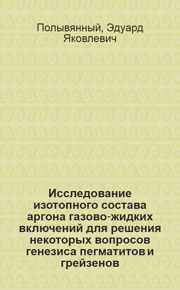 Исследование изотопного состава аргона газово-жидких включений для решения некоторых вопросов генезиса пегматитов и грейзенов : Автореф. дис. на соиск. учен. степени канд. геол.-минерал. наук : (04.00.02)