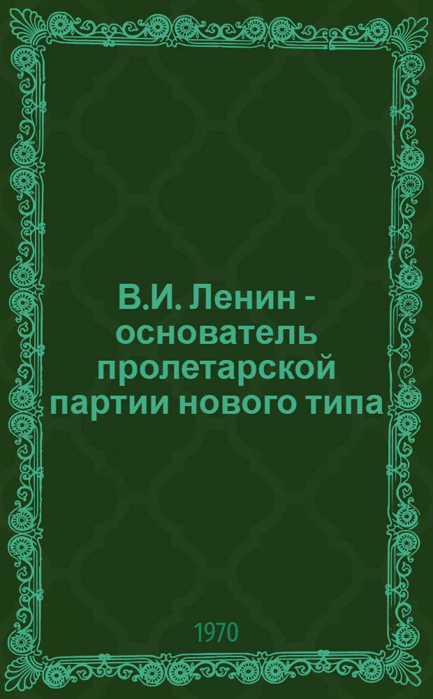 В.И. Ленин - основатель пролетарской партии нового типа : (По тезисам ЦК КПСС "К 100-летию со дня рождения Владимира Ильича Ленина")