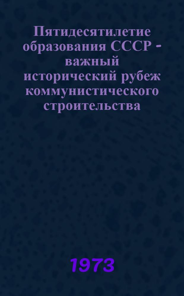 Пятидесятилетие образования СССР - важный исторический рубеж коммунистического строительства : Материал для докладов и бесед