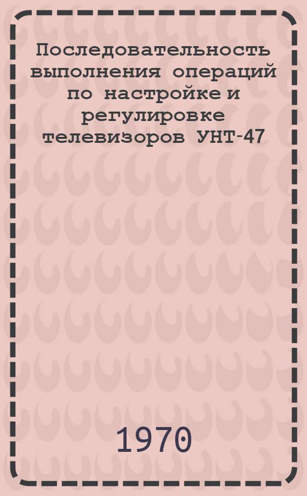 Последовательность выполнения операций по настройке и регулировке телевизоров УНТ-47/59 : Пособие для мастеров и преподавателей учеб. заведений профтехобразования, подготавливающих радиомехаников по установке и ремонту телевизоров и радиоприемников