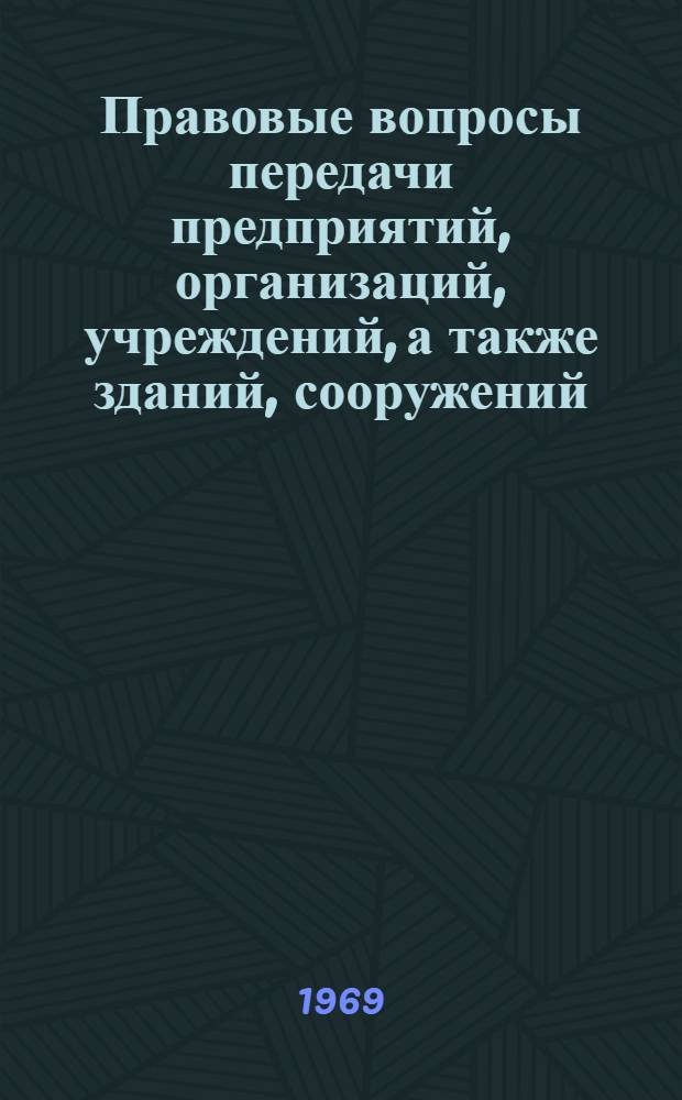 Правовые вопросы передачи предприятий, организаций, учреждений, а также зданий, сооружений, оборудования, транспортных средств и другого имущества : (Справочный материал по имеющемуся в Юрид. части действующему законодательству по состоянию на 1 января 1970 г.)