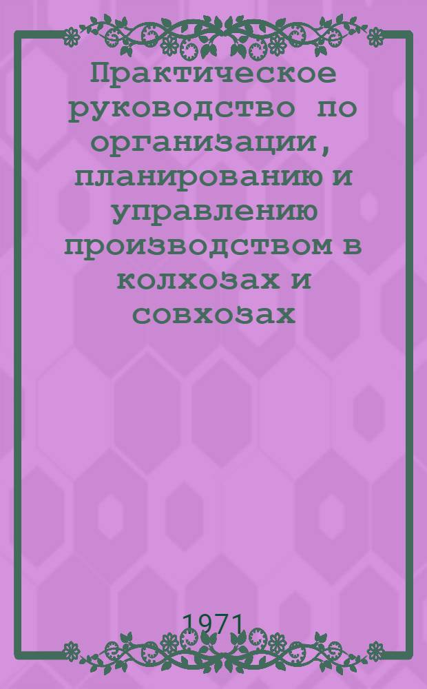 Практическое руководство по организации, планированию и управлению производством в колхозах и совхозах : Для фак. повышения квалификации руководящих кадров колхозов и совхозов и специалистов сельск. хоз-ва