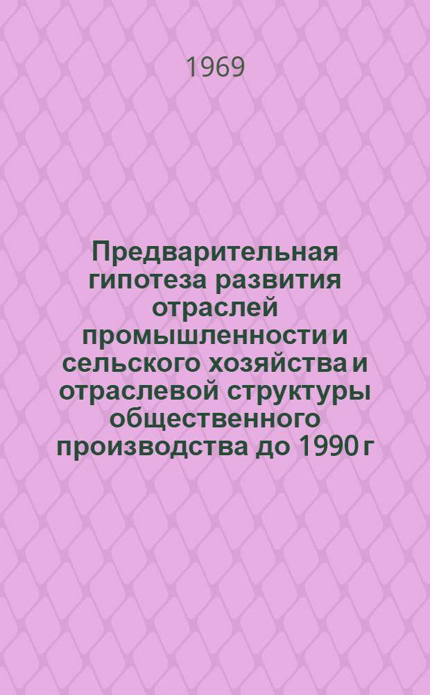 Предварительная гипотеза развития отраслей промышленности и сельского хозяйства и отраслевой структуры общественного производства до 1990 г. : (Доклад учен. совету по теме исследований 41612 плана науч.-исслед. работ Ин-та на 1969-1970 гг.)