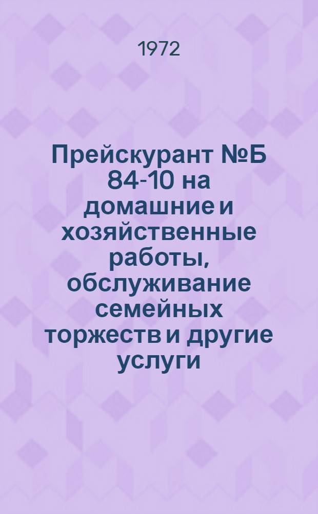 Прейскурант № Б 84-10 на домашние и хозяйственные работы, обслуживание семейных торжеств и другие услуги, оказываемые населению : Утв. 20/VI 1972 г. : Ввод в действие с 1 сент. 1972 г