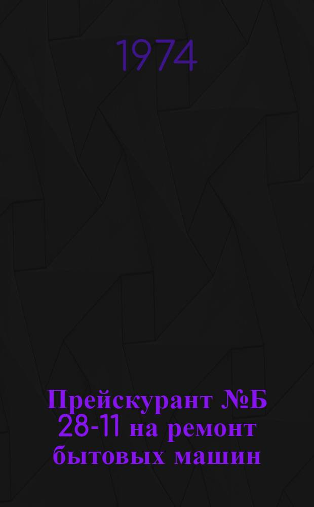 Прейскурант № Б 28-11 на ремонт бытовых машин : Утв. 3/IV 1974 г
