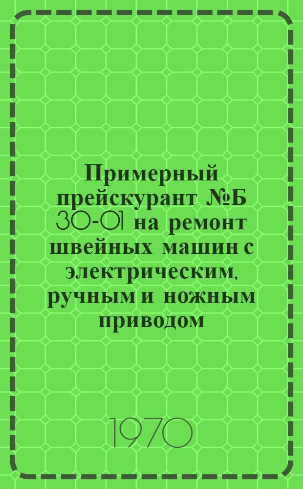 Примерный прейскурант № Б 30-01 на ремонт швейных машин с электрическим, ручным и ножным приводом : Утв. 9/VII 1970 г.