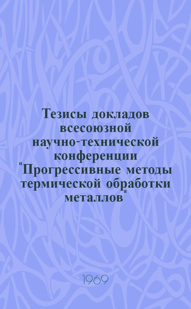 Тезисы докладов всесоюзной научно-технической конференции "Прогрессивные методы термической обработки металлов". (г. Минск, 3-5 июня 1969 г.)