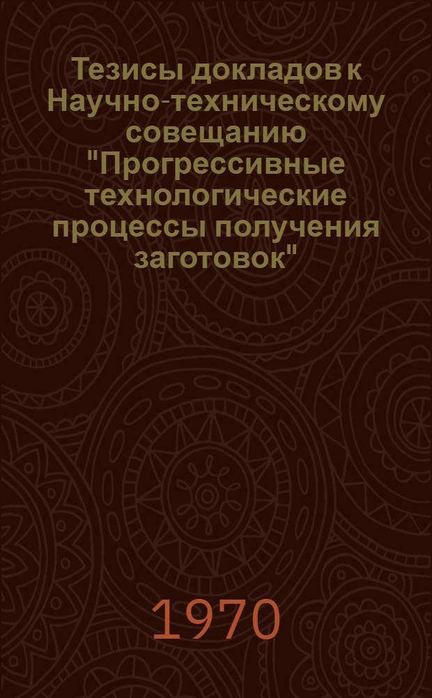 Тезисы докладов к Научно-техническому совещанию "Прогрессивные технологические процессы получения заготовок". (15 декабря 1970 г.)
