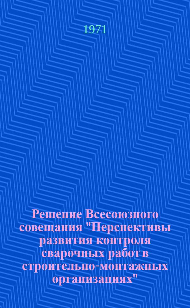 Решение Всесоюзного совещания "Перспективы развития контроля сварочных работ в строительно-монтажных организациях". 15-17 сентября 1971 г.