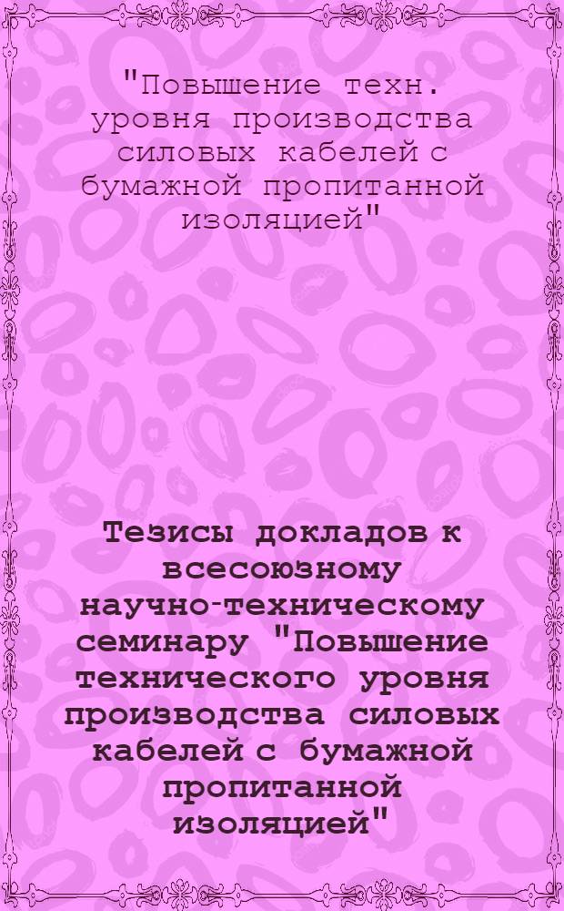 Тезисы докладов к всесоюзному научно-техническому семинару "Повышение технического уровня производства силовых кабелей с бумажной пропитанной изоляцией". (Москва, октябрь, 1973)