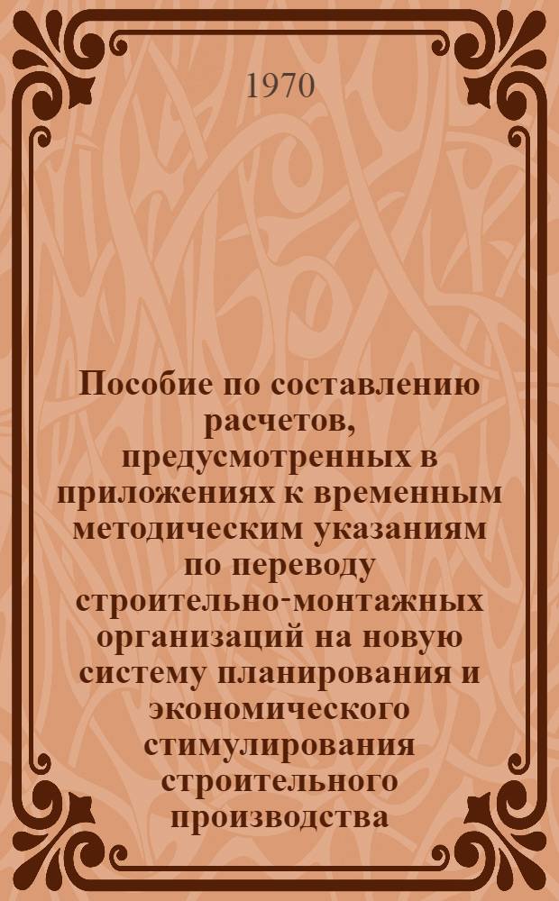 Пособие по составлению расчетов, предусмотренных в приложениях к временным методическим указаниям по переводу строительно-монтажных организаций на новую систему планирования и экономического стимулирования строительного производства, одобренным междуведомственной комиссией при Госплане СССР. 30 октября 1969 года