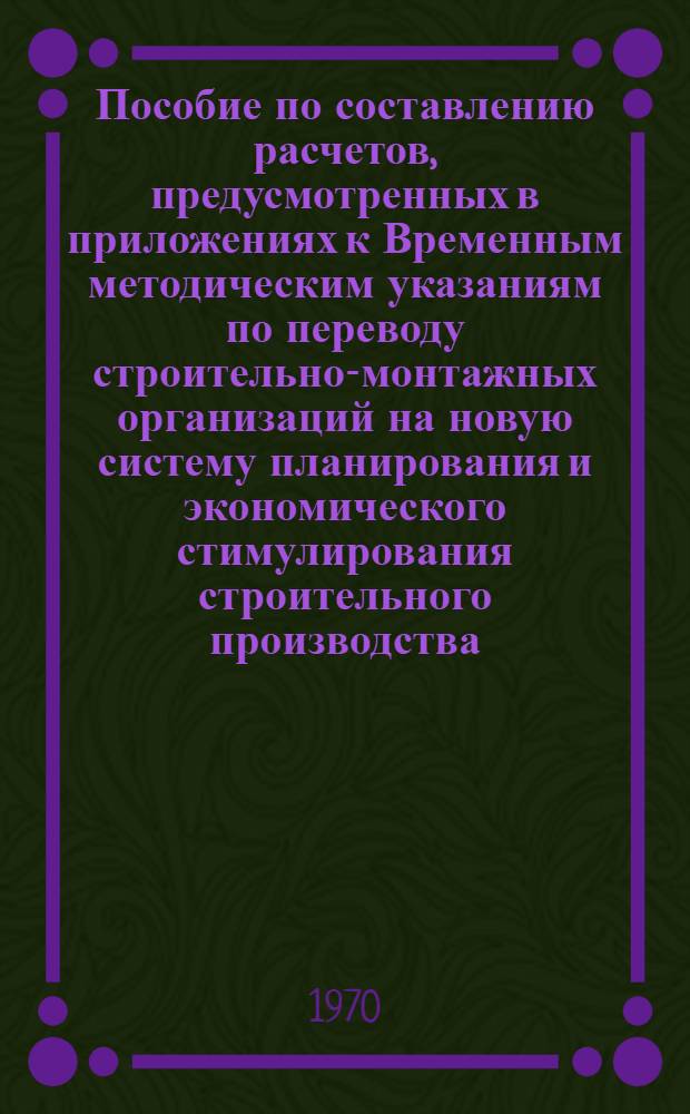 Пособие по составлению расчетов, предусмотренных в приложениях к Временным методическим указаниям по переводу строительно-монтажных организаций на новую систему планирования и экономического стимулирования строительного производства, одобренным Междуведомственной комиссией при Госплане СССР от 30 октября 1969 г. : Проект