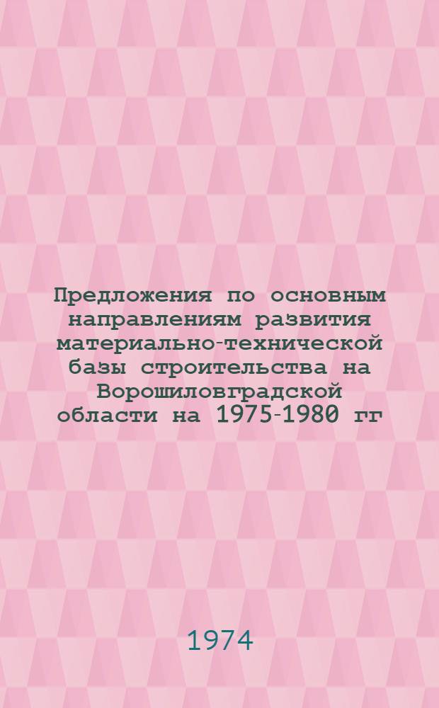 Предложения по основным направлениям развития материально-технической базы строительства на Ворошиловградской области на 1975-1980 гг. : (Проект)