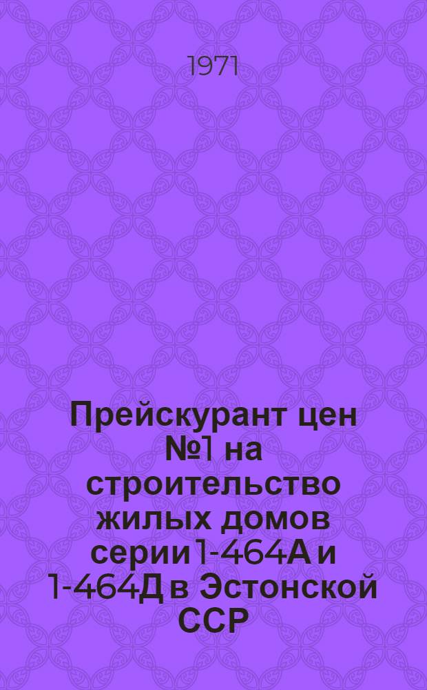 Прейскурант цен № 1 на строительство жилых домов серии 1-464А и 1-464Д в Эстонской ССР : Утв. 23/VI 1971 г