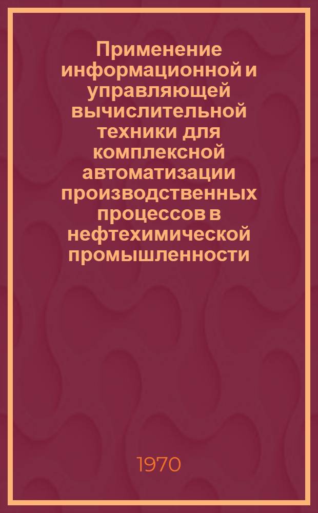 Применение информационной и управляющей вычислительной техники для комплексной автоматизации производственных процессов в нефтехимической промышленности : Библиогр. справка : Книги, журн. литература на рус. и иностр. яз. за 1969-1970 гг