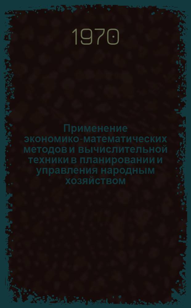 Применение экономико-математических методов и вычислительной техники в планировании и управления народным хозяйством : Тезисы докладов науч.-техн. конференции. 26-27 мая 1970 г