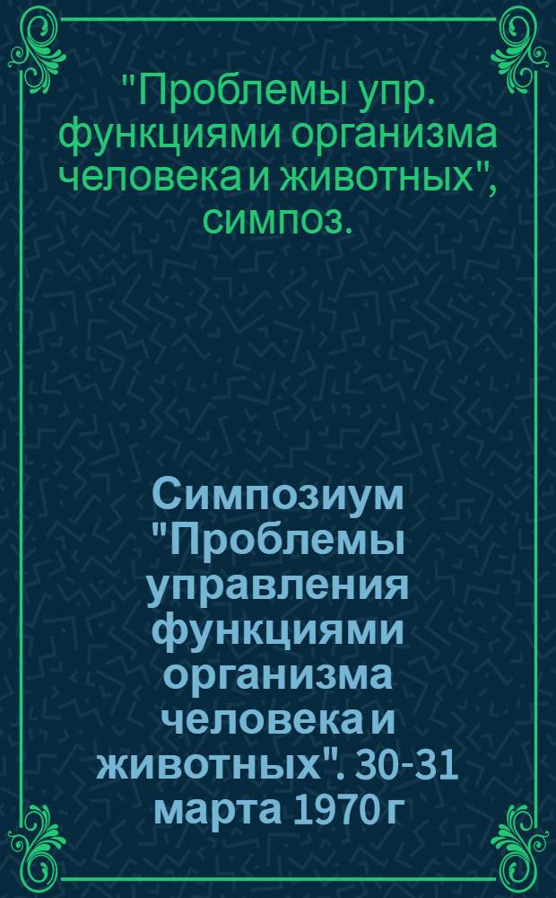 Симпозиум "Проблемы управления функциями организма человека и животных". 30-31 марта 1970 г. г. Москва : Программа и аннот. докл