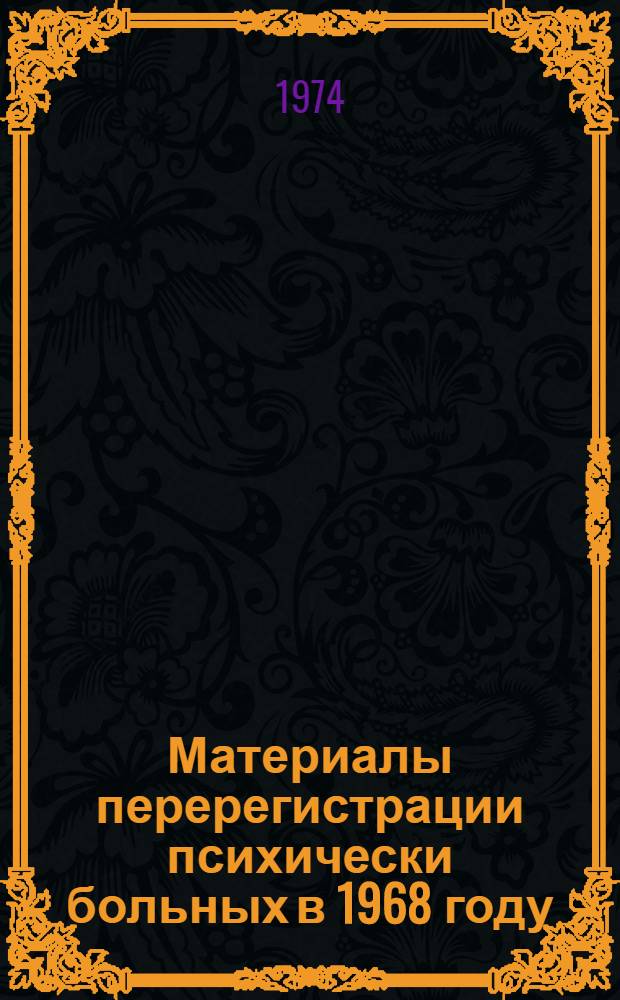 Материалы перерегистрации психически больных в 1968 году : Распределение контингентов больных по диагнозам, полу и возрасту; группам диспансерного учета, инвалидности, патронажу и опеке, по типу направивших на учет учреждений, по причинам снятия и длительности пребывания на диспансерном учете Т. 1-. Т. 1 : СССР, РСФСР, Украинская ССР, Белорусская ССР