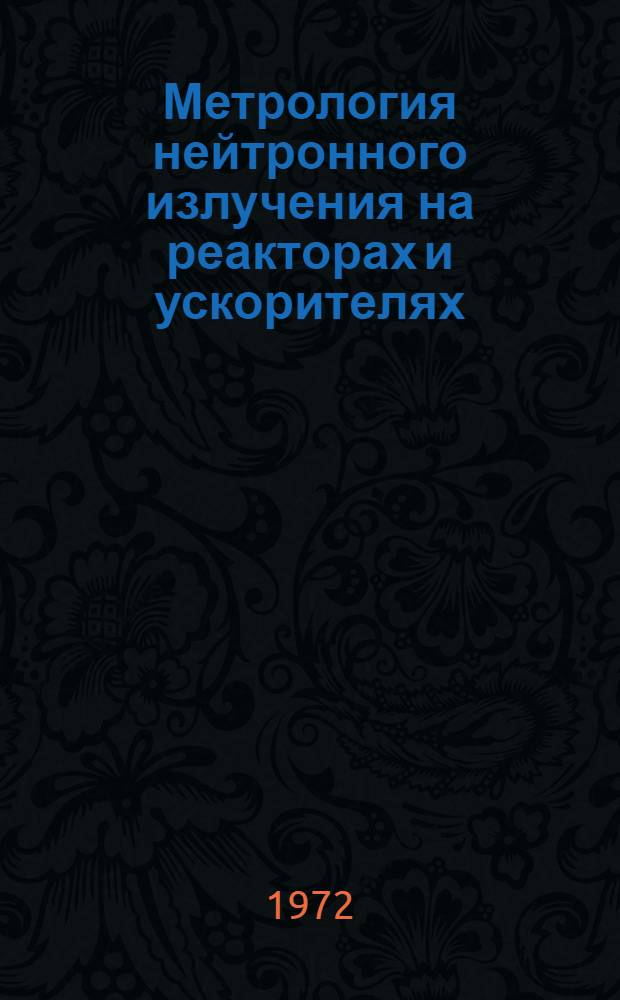 Метрология нейтронного излучения на реакторах и ускорителях : Радиометр. и спектрометр. измерения : Труды I Всесоюз. совещ. по метрологии нейтронного излучения 18-22 окт. 1971 г. : В 2 т
