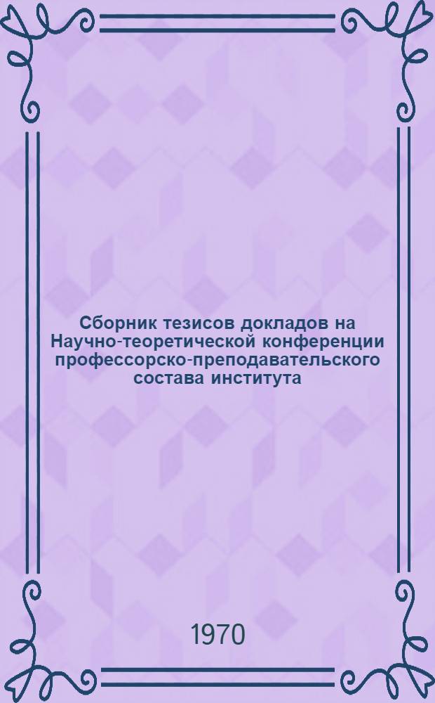Сборник тезисов докладов на Научно-теоретической конференции профессорско-преподавательского состава института, посвященной 100-летию со дня рождения В.И. Ленина. 25/III 1970 г.