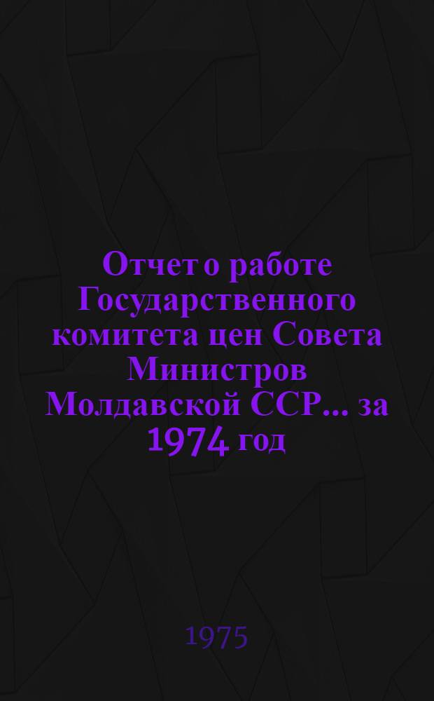 Отчет о работе Государственного комитета цен Совета Министров Молдавской ССР... ... за 1974 год