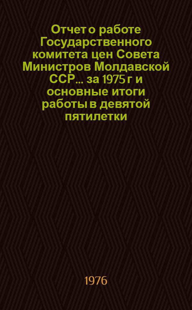 Отчет о работе Государственного комитета цен Совета Министров Молдавской ССР... ... за 1975 г и основные итоги работы в девятой пятилетки (1971-1975 гг.)