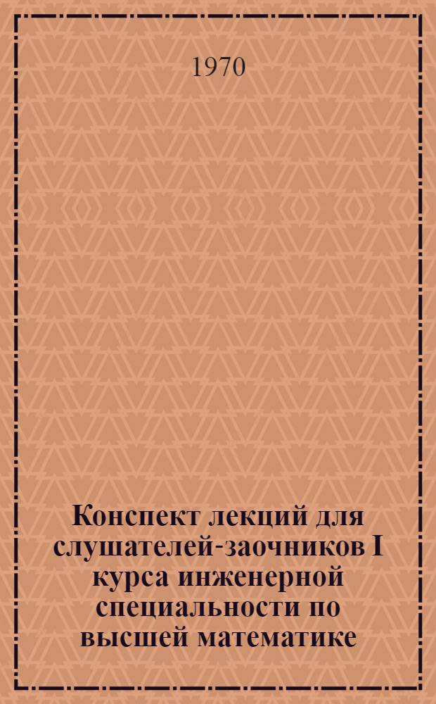 Конспект лекций для слушателей-заочников I курса инженерной специальности [по высшей математике] : Ч. 1-