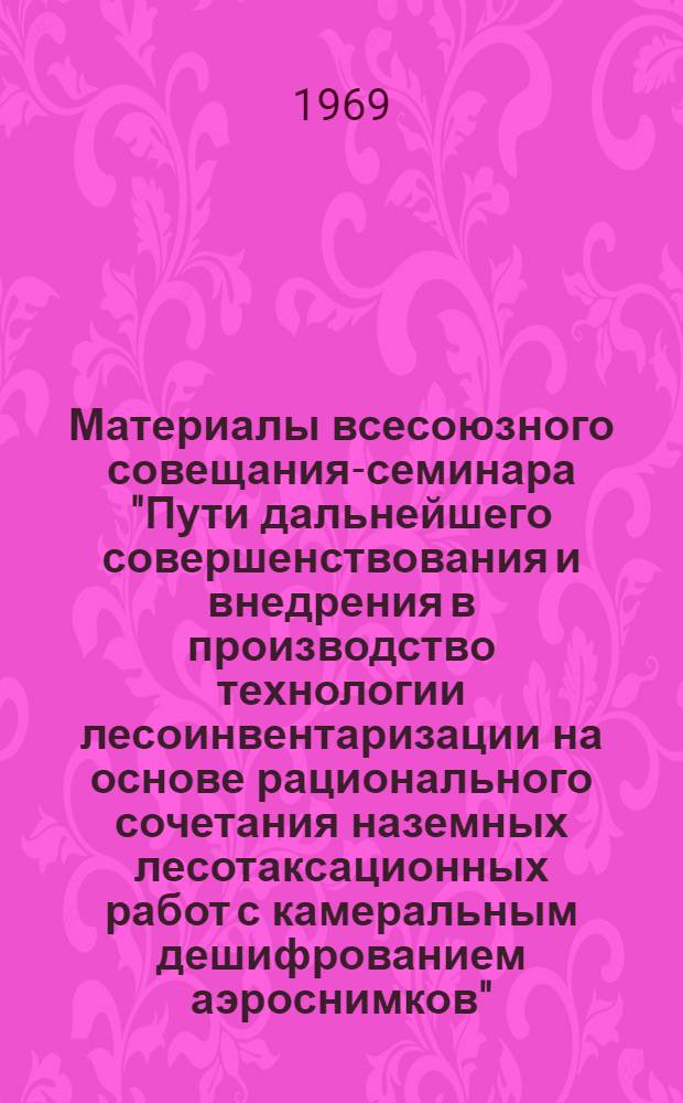 Материалы всесоюзного совещания-семинара "Пути дальнейшего совершенствования и внедрения в производство технологии лесоинвентаризации на основе рационального сочетания наземных лесотаксационных работ с камеральным дешифрованием аэроснимков". Ленинград, апрель 1969 г. : (Доклады)