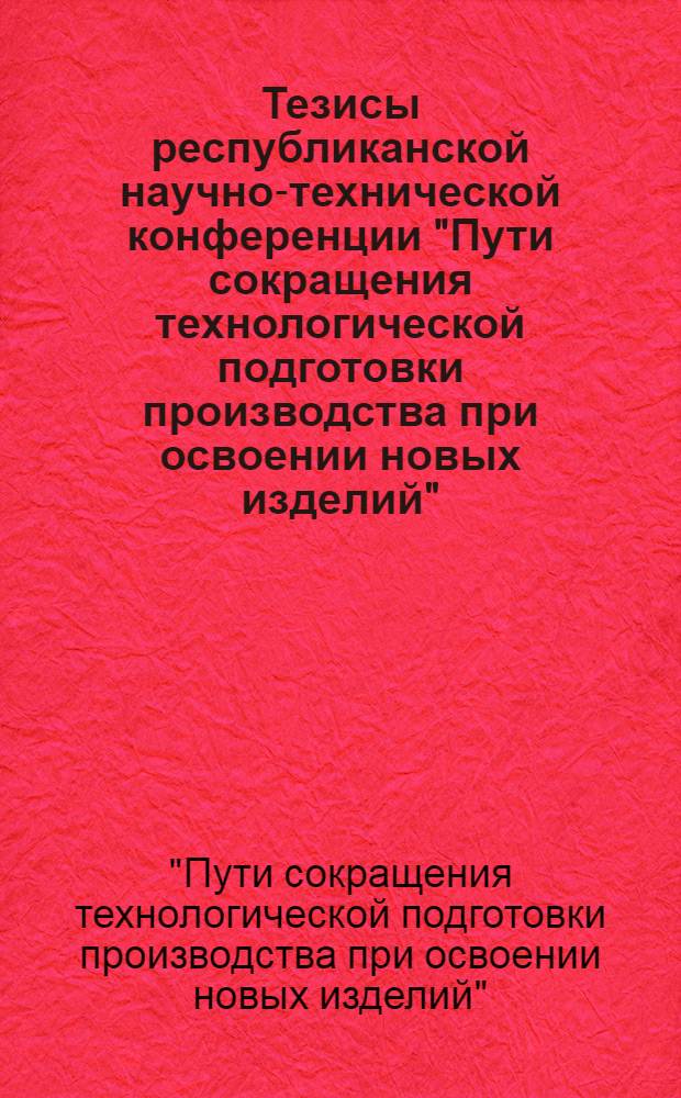 Тезисы республиканской научно-технической конференции "Пути сокращения технологической подготовки производства при освоении новых изделий". (18-20 декабря 1972 г.)