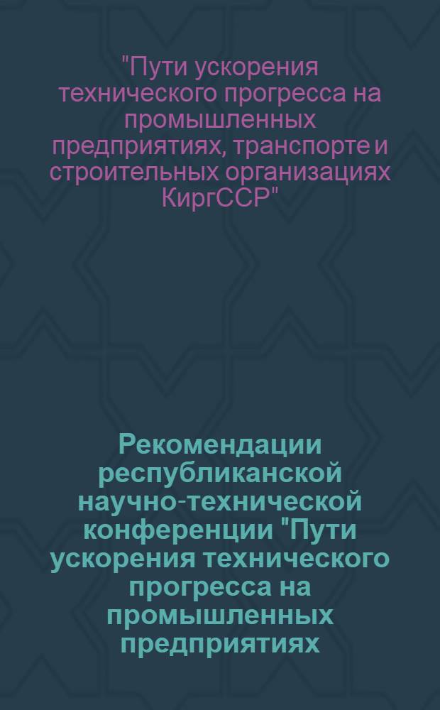 Рекомендации республиканской научно-технической конференции "Пути ускорения технического прогресса на промышленных предприятиях, транспорте и строительных организациях Киргизской ССР". [20-21 апр. 1971 г., г. Фрунзе]"