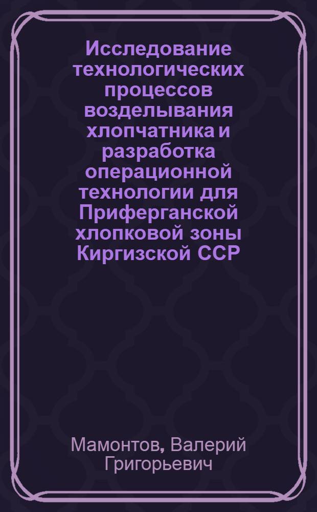 Исследование технологических процессов возделывания хлопчатника и разработка операционной технологии для Приферганской хлопковой зоны Киргизской ССР : Автореф. дис. на соиск. учен. степени канд. техн. наук : (05.20.03)