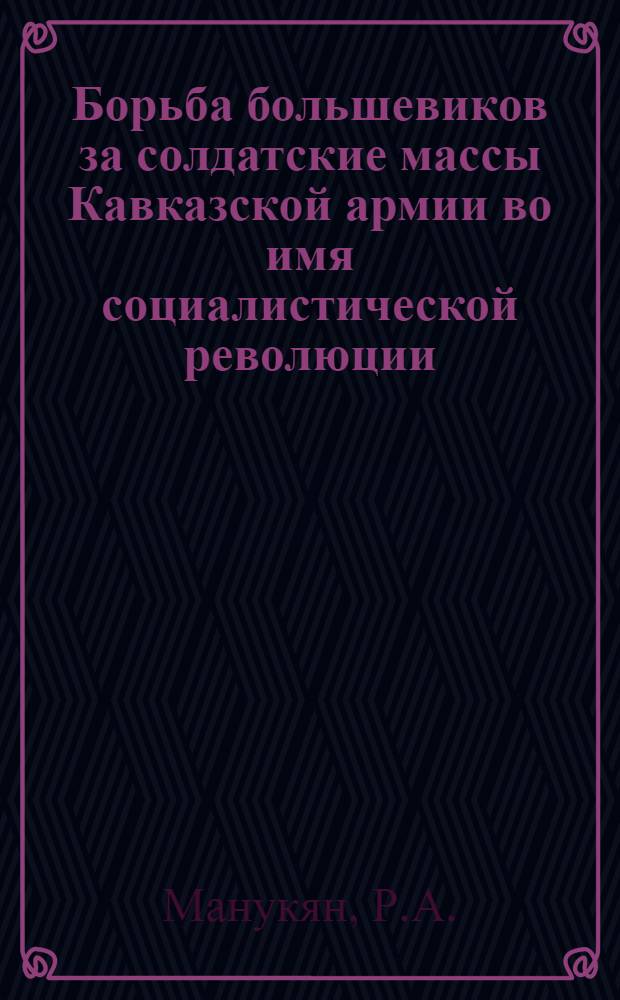 Борьба большевиков за солдатские массы Кавказской армии во имя социалистической революции (февраль 1917 г. - февраль 1918 г.) : Автореф. дис. на соискание учен. степени д-ра ист. наук : (07.570)
