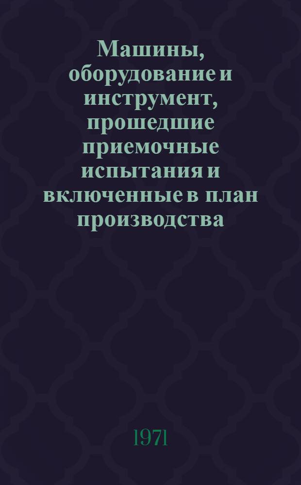 Машины, оборудование и инструмент, прошедшие приемочные испытания и включенные в план производства. 1971 год : Каталог