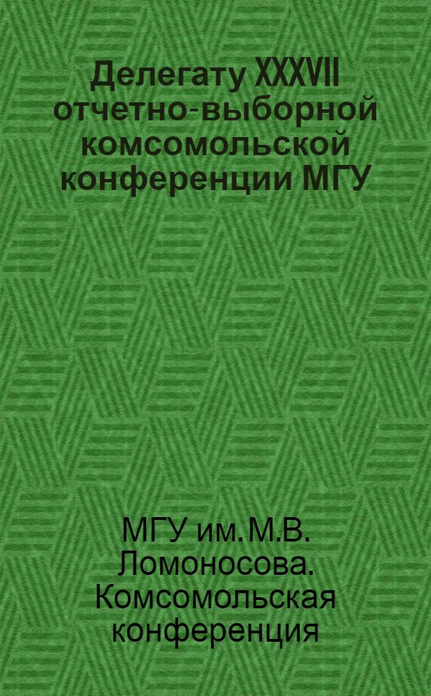 Делегату XXXVII отчетно-выборной комсомольской конференции МГУ : Материалы подготовлены к печати информ.-метод. центром Ком. ВЛКСМ МГУ