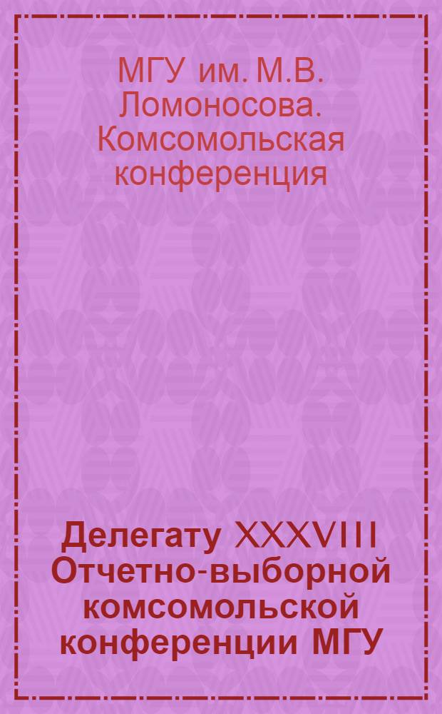 Делегату XXXVIII Отчетно-выборной комсомольской конференции МГУ : Материалы подгот. к печати Информ.-метод. центром Ком. ВЛКСМ МГУ