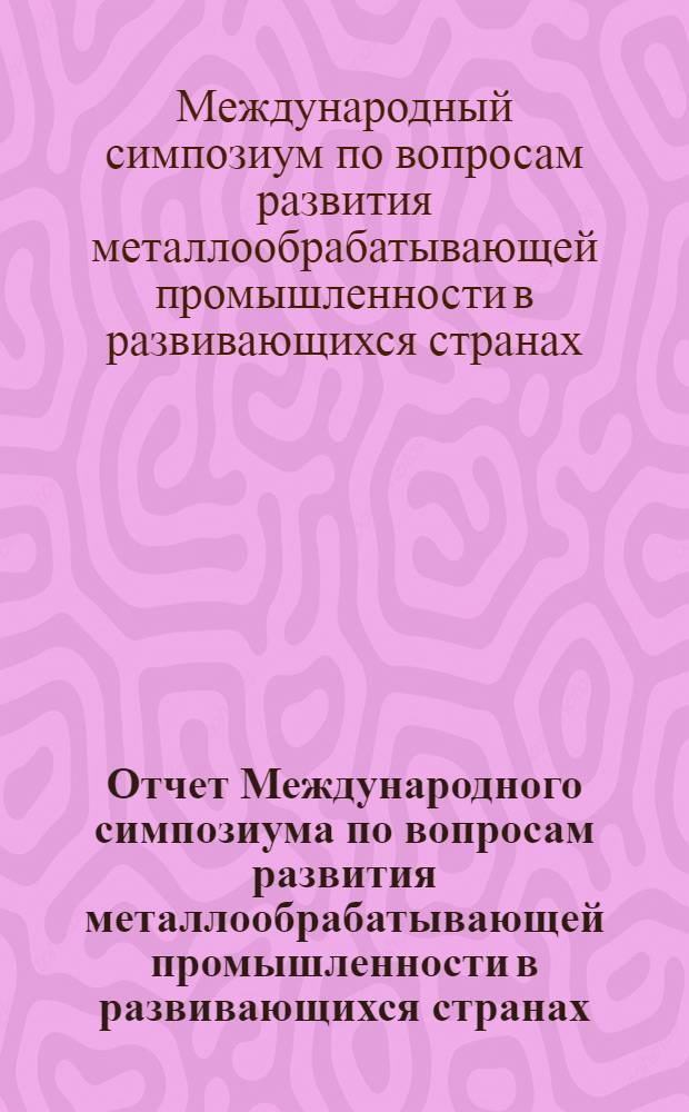 Отчет Международного симпозиума по вопросам развития металлообрабатывающей промышленности в развивающихся странах. Москва, 7 сентября - 6 октября 1966 г.