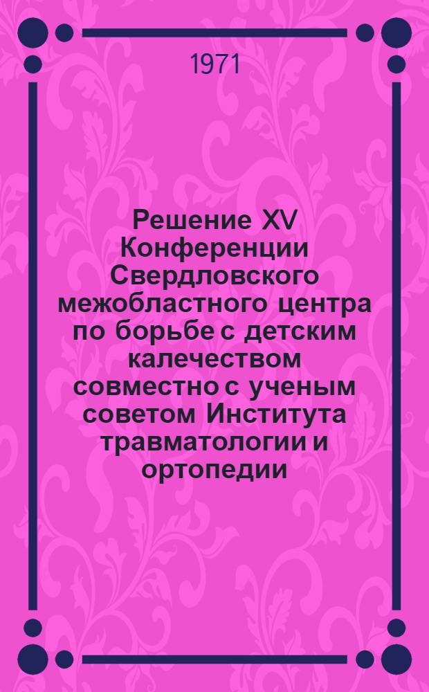 Решение XV Конференции Свердловского межобластного центра по борьбе с детским калечеством совместно с ученым советом Института травматологии и ортопедии. 13-15 апреля 1971 г.