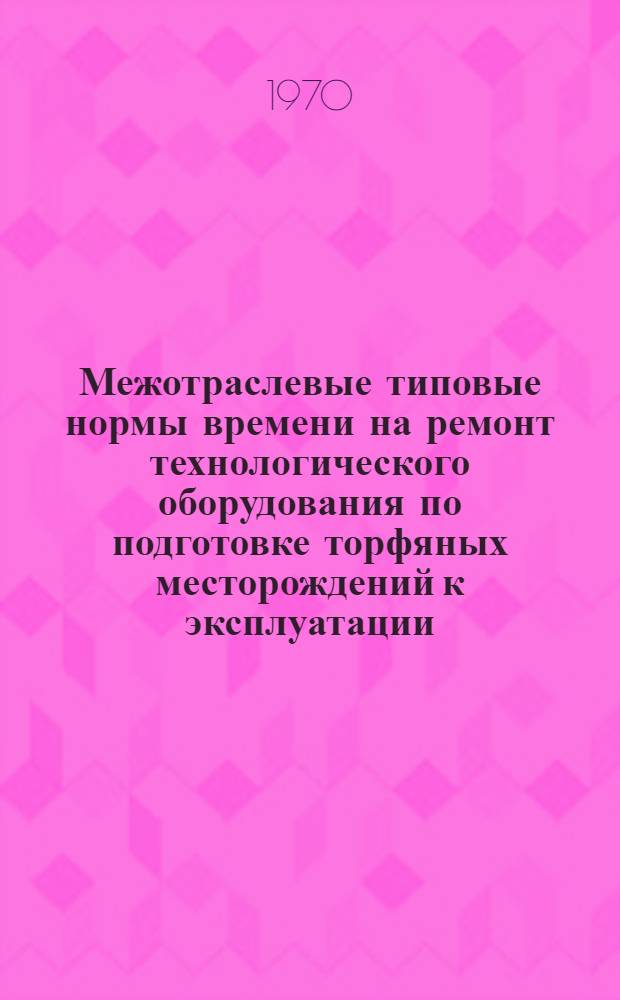 Межотраслевые типовые нормы времени на ремонт технологического оборудования по подготовке торфяных месторождений к эксплуатации : Утв. 24/II 1970 г