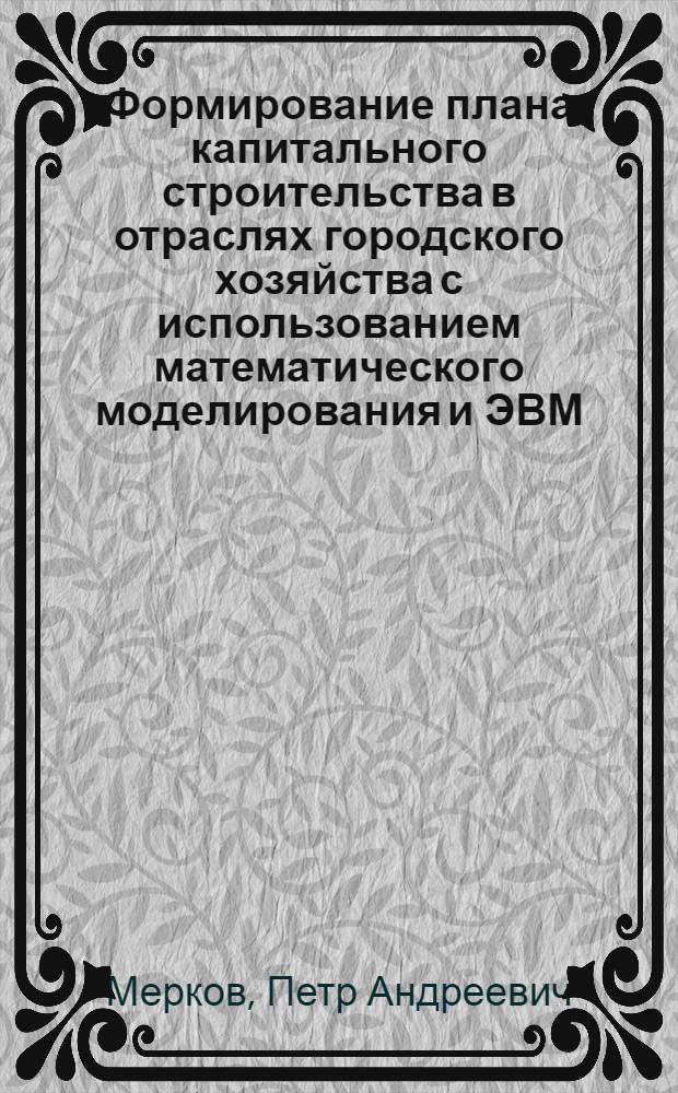 Формирование плана капитального строительства в отраслях городского хозяйства с использованием математического моделирования и ЭВМ : (На материале жил. стр-ва в г. Москве) : Автореф. дис. на соиск. учен. степени канд. экон. наук