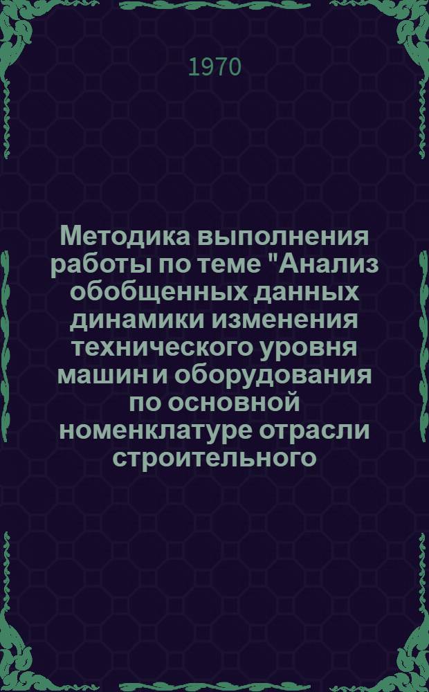 Методика выполнения работы по теме "Анализ обобщенных данных динамики изменения технического уровня машин и оборудования по основной номенклатуре отрасли строительного, дорожного и коммунального машиностроения" : (По материалам годовых науч.-исслед. и проектно-конструкторских организаций) : Проект