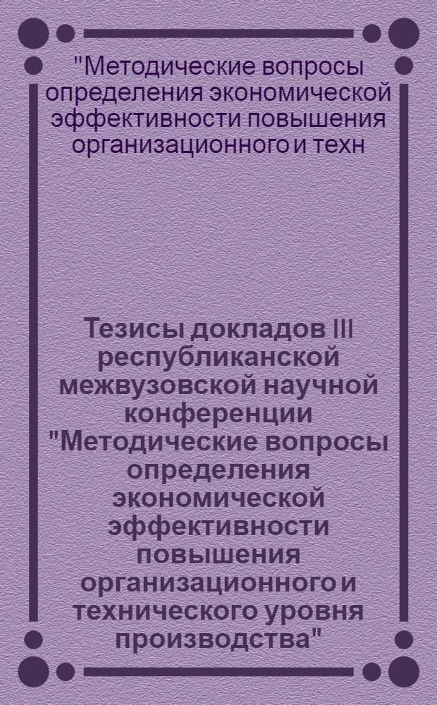 Тезисы докладов III республиканской межвузовской научной конференции "Методические вопросы определения экономической эффективности повышения организационного и технического уровня производства"