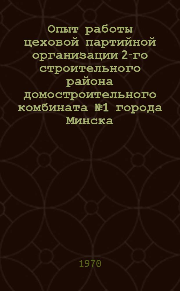 Опыт работы цеховой партийной организации 2-го строительного района домостроительного комбината № 1 [города Минска]