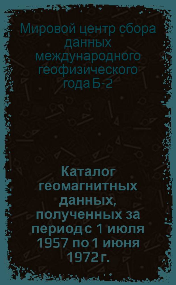 Каталог геомагнитных данных, полученных за период с 1 июля 1957 по 1 июня 1972 г.