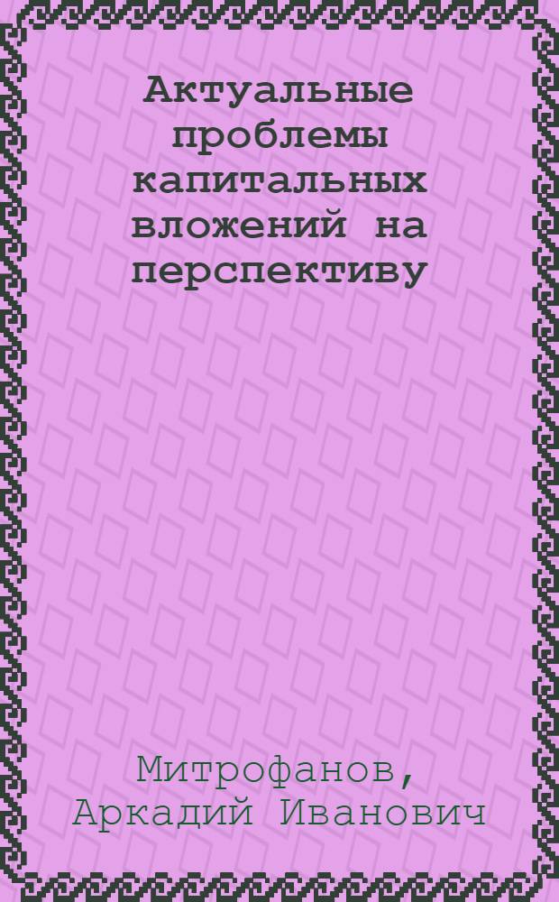 Актуальные проблемы капитальных вложений на перспективу : (Доклад на науч. совете)