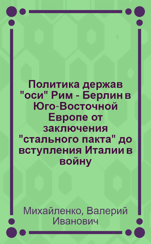Политика держав "оси" Рим - Берлин в Юго-Восточной Европе от заключения "стального пакта" до вступления Италии в войну (май 1939 - июнь 1940 гг.) : Автореф. дис. на соиск. учен. степени канд. ист. наук : (07.00.03)