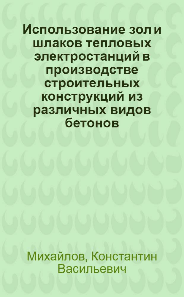 Использование зол и шлаков тепловых электростанций в производстве строительных конструкций из различных видов бетонов : Краткие тезисы доклада д-ра техн. наук проф. К.В. Михайлова